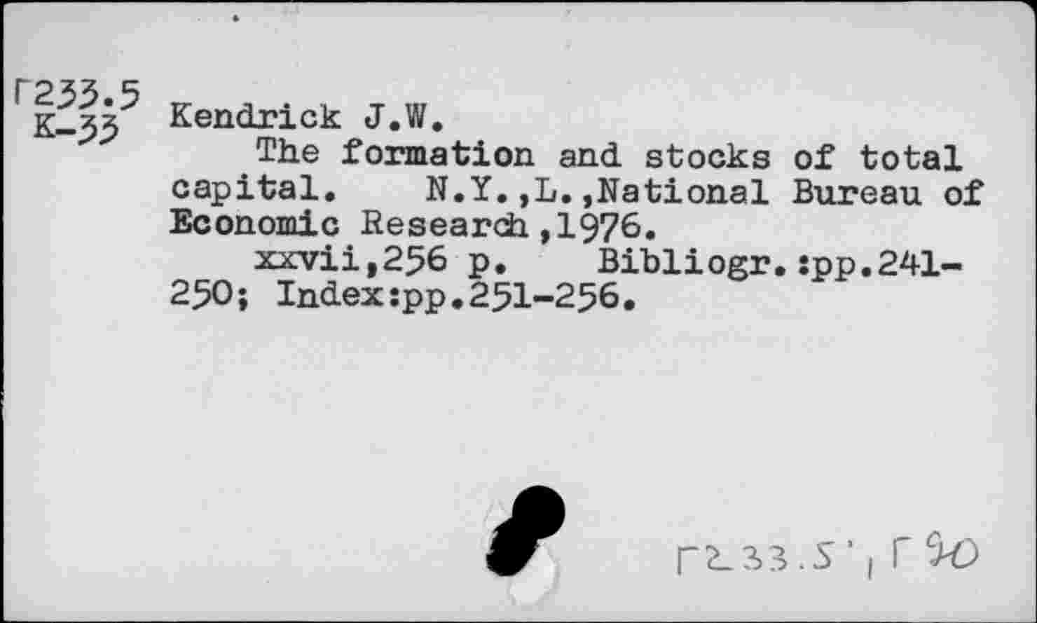 ﻿C255.5
k-55
Kendrick J.W.
The formation and stocks of total capital. N.Y.,L.,National Bureau of Economic Research ,1976.
xxvii,256 p. Bibliogr.:pp.241-250; Index:pp.251-256.
rs_33.s’| rc>0